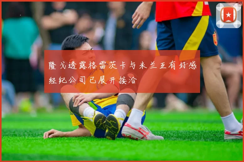 隆戈透露格雷茨卡与米兰互有好感经纪公司已展开接洽