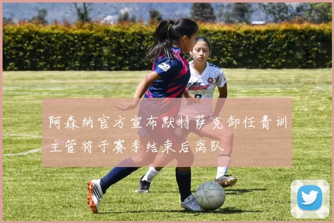 阿森纳官方宣布默特萨克卸任青训主管将于赛季结束后离队