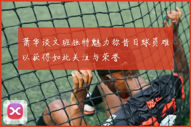 萧华谈文班独特魅力称昔日球员难以获得如此关注与荣誉