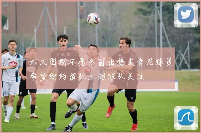 尤文图斯不愿冬窗出售麦肯尼球员希望续约留队土超球队关注