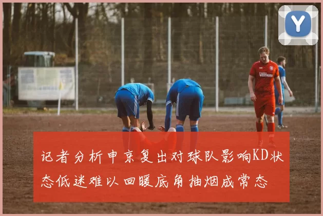 记者分析申京复出对球队影响KD状态低迷难以回暖底角抽烟成常态