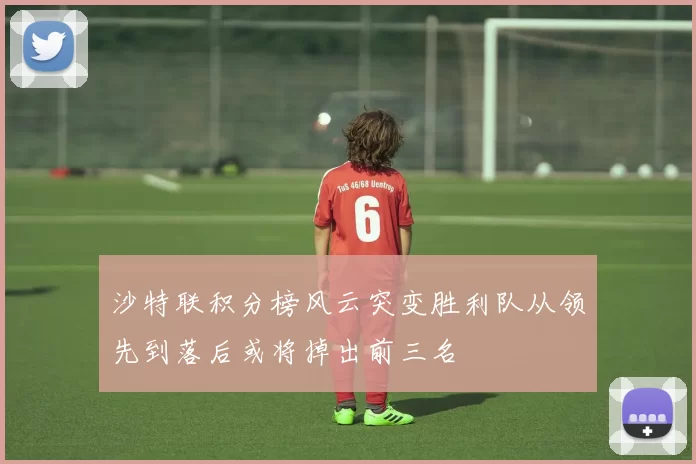 沙特联积分榜风云突变胜利队从领先到落后或将掉出前三名