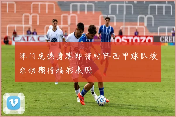津门虎热身赛即将对阵西甲球队埃尔切期待精彩表现