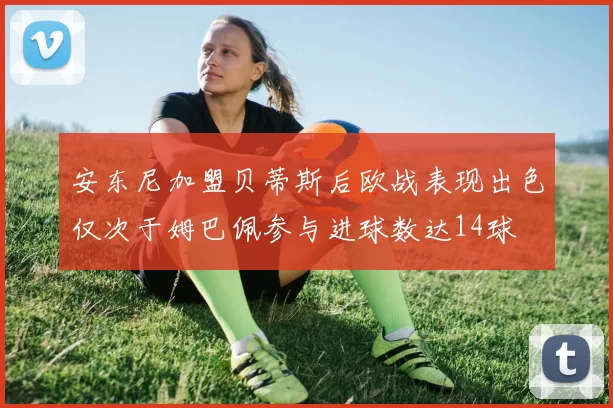 安东尼加盟贝蒂斯后欧战表现出色仅次于姆巴佩参与进球数达14球