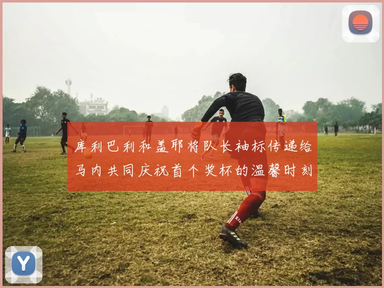 库利巴利和盖耶将队长袖标传递给马内共同庆祝首个奖杯的温馨时刻