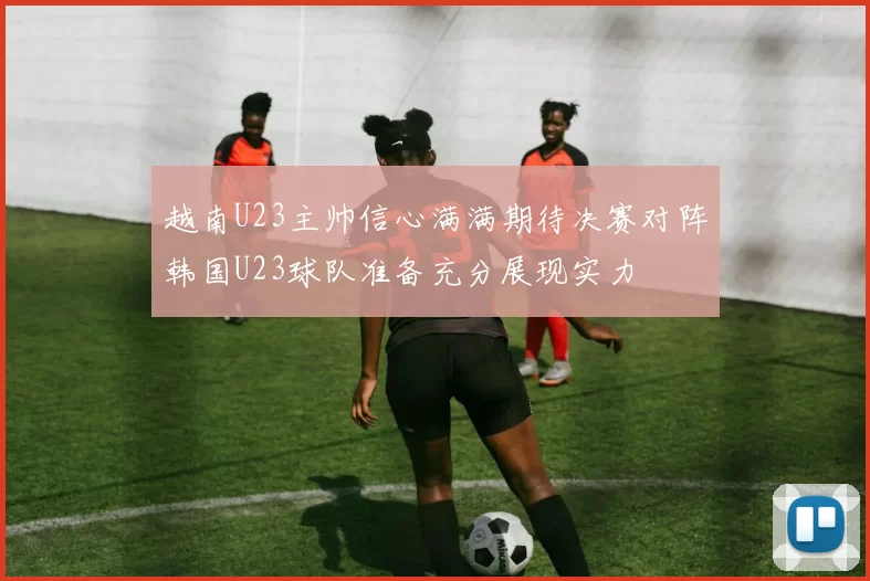 越南U23主帅信心满满期待决赛对阵韩国U23球队准备充分展现实力