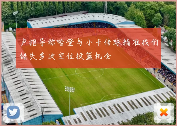 卢指导称哈登与小卡传球精准我们错失多次空位投篮机会